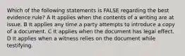 Which of the following statements is FALSE regarding the best evidence rule? A It applies when the contents of a writing are at issue. B It applies any time a party attempts to introduce a copy of a document. C It applies when the document has legal effect. D It applies when a witness relies on the document while testifying.