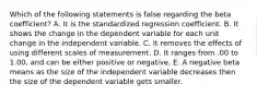 Which of the following statements is false regarding the beta coefficient? A. It is the standardized regression coefficient. B. It shows the change in the dependent variable for each unit change in the independent variable. C. It removes the effects of using different scales of measurement. D. It ranges from .00 to 1.00, and can be either positive or negative. E. A negative beta means as the size of the independent variable decreases then the size of the dependent variable gets smaller.