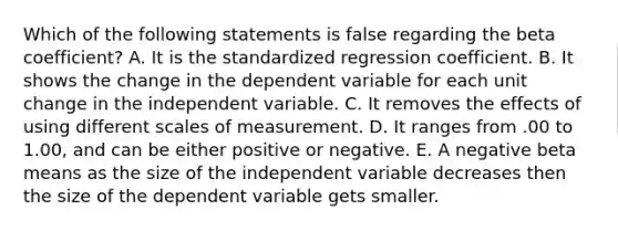 Which of the following statements is false regarding the beta coefficient? A. It is the standardized regression coefficient. B. It shows the change in the dependent variable for each unit change in the independent variable. C. It removes the effects of using different scales of measurement. D. It ranges from .00 to 1.00, and can be either positive or negative. E. A negative beta means as the size of the independent variable decreases then the size of the dependent variable gets smaller.