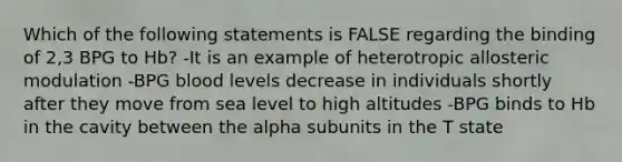 Which of the following statements is FALSE regarding the binding of 2,3 BPG to Hb? -It is an example of heterotropic allosteric modulation -BPG blood levels decrease in individuals shortly after they move from sea level to high altitudes -BPG binds to Hb in the cavity between the alpha subunits in the T state