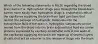 Which of the following statements is FALSE regarding the blood brain barrier? a. Hydrophobic drugs pass through the blood-brain barrier more easily than hydrophilic drugs b. endothelial cells of the capillaries supplying the brain from tight junctions that restrict the passage of hydrophilic molecules into the extracellular fluid of the brain c. Hydrophilic substances can be moved from the blood into the brain extracellular fluid via carrier proteins expressed by capillary endothelial cells d. the walls of the capillaries supplying the brain are made up of several layers of cells that act as a barrier to the release of drugs into the brain