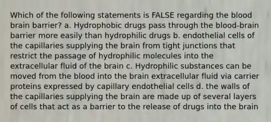 Which of the following statements is FALSE regarding the blood brain barrier? a. Hydrophobic drugs pass through the blood-brain barrier more easily than hydrophilic drugs b. endothelial cells of the capillaries supplying the brain from tight junctions that restrict the passage of hydrophilic molecules into the extracellular fluid of the brain c. Hydrophilic substances can be moved from the blood into the brain extracellular fluid via carrier proteins expressed by capillary endothelial cells d. the walls of the capillaries supplying the brain are made up of several layers of cells that act as a barrier to the release of drugs into the brain