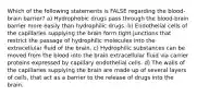 Which of the following statements is FALSE regarding the blood-brain barrier? a) Hydrophobic drugs pass through the blood-brain barrier more easily than hydrophilic drugs. b) Endothelial cells of the capillaries supplying the brain form tight junctions that restrict the passage of hydrophilic molecules into the extracellular fluid of the brain. c) Hydrophilic substances can be moved from the blood into the brain extracellular fluid via carrier proteins expressed by capillary endothelial cells. d) The walls of the capillaries supplying the brain are made up of several layers of cells, that act as a barrier to the release of drugs into the brain.