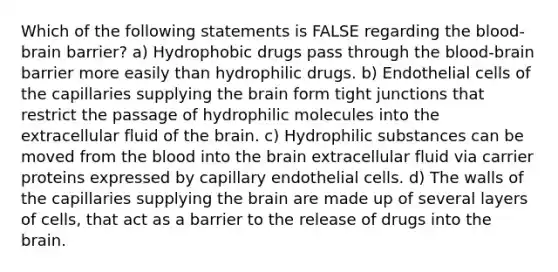 Which of the following statements is FALSE regarding the blood-brain barrier? a) Hydrophobic drugs pass through the blood-brain barrier more easily than hydrophilic drugs. b) Endothelial cells of the capillaries supplying the brain form tight junctions that restrict the passage of hydrophilic molecules into the extracellular fluid of the brain. c) Hydrophilic substances can be moved from the blood into the brain extracellular fluid via carrier proteins expressed by capillary endothelial cells. d) The walls of the capillaries supplying the brain are made up of several layers of cells, that act as a barrier to the release of drugs into the brain.