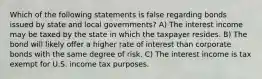 Which of the following statements is false regarding bonds issued by state and local governments? A) The interest income may be taxed by the state in which the taxpayer resides. B) The bond will likely offer a higher rate of interest than corporate bonds with the same degree of risk. C) The interest income is tax exempt for U.S. income tax purposes.