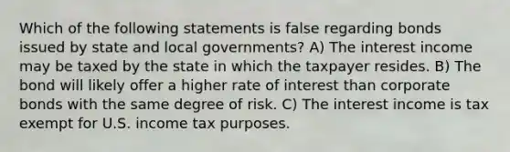 Which of the following statements is false regarding bonds issued by state and local governments? A) The interest income may be taxed by the state in which the taxpayer resides. B) The bond will likely offer a higher rate of interest than corporate bonds with the same degree of risk. C) The interest income is tax exempt for U.S. income tax purposes.