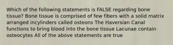 Which of the following statements is FALSE regarding bone tissue? Bone tissue is comprised of few fibers with a solid matrix arranged incylinders called osteons The Haversian Canal functions to bring blood into the bone tissue Lacunae contain osteocytes All of the above statements are true