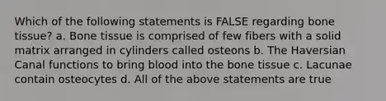 Which of the following statements is FALSE regarding bone tissue? a. Bone tissue is comprised of few fibers with a solid matrix arranged in cylinders called osteons b. The Haversian Canal functions to bring blood into the bone tissue c. Lacunae contain osteocytes d. All of the above statements are true