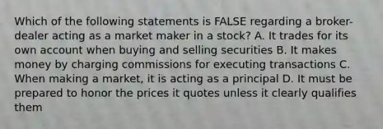 Which of the following statements is FALSE regarding a broker-dealer acting as a market maker in a stock? A. It trades for its own account when buying and selling securities B. It makes money by charging commissions for executing transactions C. When making a market, it is acting as a principal D. It must be prepared to honor the prices it quotes unless it clearly qualifies them