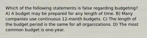 Which of the following statements is false regarding budgeting? A) A budget may be prepared for any length of time. B) Many companies use continuous 12-month budgets. C) The length of the budget period is the same for all organizations. D) The most common budget is one-year.