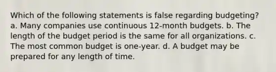 Which of the following statements is false regarding budgeting? a. Many companies use continuous 12-month budgets. b. The length of the budget period is the same for all organizations. c. The most common budget is one-year. d. A budget may be prepared for any length of time.