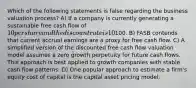 Which of the following statements is false regarding the business valuation process? A) If a company is currently generating a sustainable free cash flow of 10 per share and the discount rate is 10%, the estimated share price is100. B) FASB contends that current accrual earnings are a proxy for free cash flow. C) A simplified version of the discounted free cash flow valuation model assumes a zero growth perpetuity for future cash flows. This approach is best applied to growth companies with stable cash flow patterns. D) One popular approach to estimate a firm's equity cost of capital is the capital asset pricing model.