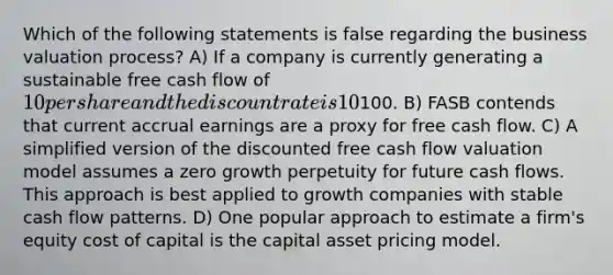 Which of the following statements is false regarding the business valuation process? A) If a company is currently generating a sustainable free cash flow of 10 per share and the discount rate is 10%, the estimated share price is100. B) FASB contends that current accrual earnings are a proxy for free cash flow. C) A simplified version of the discounted free cash flow valuation model assumes a zero growth perpetuity for future cash flows. This approach is best applied to growth companies with stable cash flow patterns. D) One popular approach to estimate a firm's equity cost of capital is the capital asset pricing model.