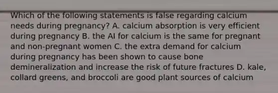 Which of the following statements is false regarding calcium needs during pregnancy? A. calcium absorption is very efficient during pregnancy B. the AI for calcium is the same for pregnant and non-pregnant women C. the extra demand for calcium during pregnancy has been shown to cause bone demineralization and increase the risk of future fractures D. kale, collard greens, and broccoli are good plant sources of calcium