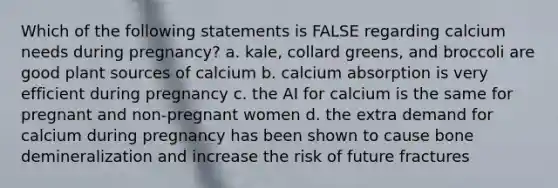 Which of the following statements is FALSE regarding calcium needs during pregnancy? a. kale, collard greens, and broccoli are good plant sources of calcium b. calcium absorption is very efficient during pregnancy c. the AI for calcium is the same for pregnant and non-pregnant women d. the extra demand for calcium during pregnancy has been shown to cause bone demineralization and increase the risk of future fractures