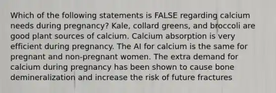 Which of the following statements is FALSE regarding calcium needs during pregnancy? Kale, collard greens, and broccoli are good plant sources of calcium. Calcium absorption is very efficient during pregnancy. The AI for calcium is the same for pregnant and non-pregnant women. The extra demand for calcium during pregnancy has been shown to cause bone demineralization and increase the risk of future fractures