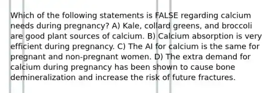 Which of the following statements is FALSE regarding calcium needs during pregnancy? A) Kale, collard greens, and broccoli are good plant sources of calcium. B) Calcium absorption is very efficient during pregnancy. C) The AI for calcium is the same for pregnant and non-pregnant women. D) The extra demand for calcium during pregnancy has been shown to cause bone demineralization and increase the risk of future fractures.