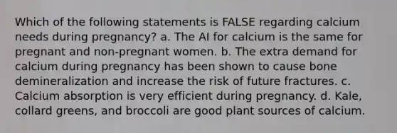 Which of the following statements is FALSE regarding calcium needs during pregnancy? a. The AI for calcium is the same for pregnant and non-pregnant women. b. The extra demand for calcium during pregnancy has been shown to cause bone demineralization and increase the risk of future fractures. c. Calcium absorption is very efficient during pregnancy. d. Kale, collard greens, and broccoli are good plant sources of calcium.