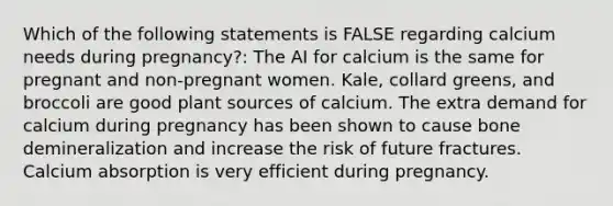 Which of the following statements is FALSE regarding calcium needs during pregnancy?: The AI for calcium is the same for pregnant and non-pregnant women. Kale, collard greens, and broccoli are good plant sources of calcium. The extra demand for calcium during pregnancy has been shown to cause bone demineralization and increase the risk of future fractures. Calcium absorption is very efficient during pregnancy.