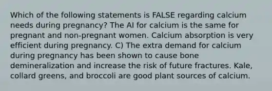 Which of the following statements is FALSE regarding calcium needs during pregnancy? The AI for calcium is the same for pregnant and non-pregnant women. Calcium absorption is very efficient during pregnancy. C) The extra demand for calcium during pregnancy has been shown to cause bone demineralization and increase the risk of future fractures. Kale, collard greens, and broccoli are good plant sources of calcium.