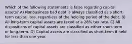 Which of the following statements is false regarding capital assets? A) Nonbusiness bad debt is always classified as a short-term capital loss, regardless of the holding period of the debt. B) All long-term capital assets are taxed at a 28% tax rate. C) All dispositions of capital assets are classified as either short-term or long-term. D) Capital assets are classified as short-term if held for less than one year.