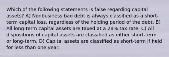 Which of the following statements is false regarding capital assets? A) Nonbusiness bad debt is always classified as a short-term capital loss, regardless of the holding period of the debt. B) All long-term capital assets are taxed at a 28% tax rate. C) All dispositions of capital assets are classified as either short-term or long-term. D) Capital assets are classified as short-term if held for less than one year.