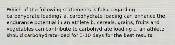 Which of the following statements is false regarding carbohydrate loading? a. carbohydrate loading can enhance the endurance potential in an athlete b. cereals, grains, fruits and vegetables can contribute to carbohydrate loading c. an athlete should carbohydrate-load for 3-10 days for the best results