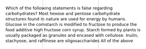 Which of the following statements is false regarding carbohydrates? Most hexose and pentose carbohydrate structures found in nature are used for energy by humans. Glucose in the cornstarch is modified to fructose to produce the food additive high fructose corn syrup. Starch formed by plants is usually packaged as granules and encased with cellulose. Inulin, stachyose, and raffinose are oligosaccharides All of the above