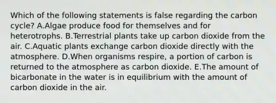 Which of the following statements is false regarding the carbon cycle? A.Algae produce food for themselves and for heterotrophs. B.Terrestrial plants take up carbon dioxide from the air. C.Aquatic plants exchange carbon dioxide directly with the atmosphere. D.When organisms respire, a portion of carbon is returned to the atmosphere as carbon dioxide. E.The amount of bicarbonate in the water is in equilibrium with the amount of carbon dioxide in the air.