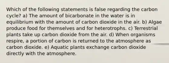 Which of the following statements is false regarding the carbon cycle? a) The amount of bicarbonate in the water is in equilibrium with the amount of carbon dioxide in the air. b) Algae produce food for themselves and for heterotrophs. c) Terrestrial plants take up carbon dioxide from the air. d) When organisms respire, a portion of carbon is returned to the atmosphere as carbon dioxide. e) Aquatic plants exchange carbon dioxide directly with the atmosphere.