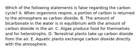 Which of the following statements is false regarding the carbon cycle? A. When organisms respire, a portion of carbon is returned to the atmosphere as carbon dioxide. B. The amount of bicarbonate in the water is in equilibrium with the amount of carbon dioxide in the air. C. Algae produce food for themselves and for heterotrophs. D. Terrestrial plants take up carbon dioxide from the air. E. Aquatic plants exchange carbon dioxide directly with the atmosphere.