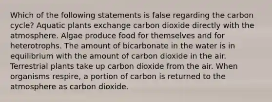 Which of the following statements is false regarding the carbon cycle? Aquatic plants exchange carbon dioxide directly with the atmosphere. Algae produce food for themselves and for heterotrophs. The amount of bicarbonate in the water is in equilibrium with the amount of carbon dioxide in the air. Terrestrial plants take up carbon dioxide from the air. When organisms respire, a portion of carbon is returned to the atmosphere as carbon dioxide.