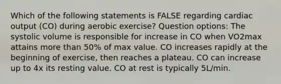 Which of the following statements is FALSE regarding cardiac output (CO) during aerobic exercise? Question options: The systolic volume is responsible for increase in CO when VO2max attains more than 50% of max value. CO increases rapidly at the beginning of exercise, then reaches a plateau. CO can increase up to 4x its resting value. CO at rest is typically 5L/min.