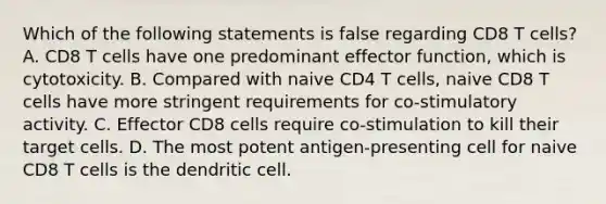 Which of the following statements is false regarding CD8 T cells? A. CD8 T cells have one predominant effector function, which is cytotoxicity. B. Compared with naive CD4 T cells, naive CD8 T cells have more stringent requirements for co-stimulatory activity. C. Effector CD8 cells require co-stimulation to kill their target cells. D. The most potent antigen-presenting cell for naive CD8 T cells is the dendritic cell.