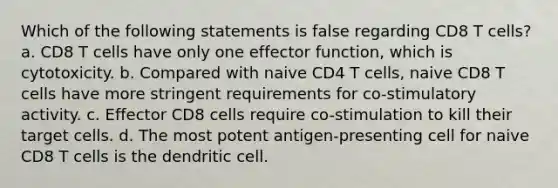 Which of the following statements is false regarding CD8 T cells? a. CD8 T cells have only one effector function, which is cytotoxicity. b. Compared with naive CD4 T cells, naive CD8 T cells have more stringent requirements for co-stimulatory activity. c. Effector CD8 cells require co-stimulation to kill their target cells. d. The most potent antigen-presenting cell for naive CD8 T cells is the dendritic cell.