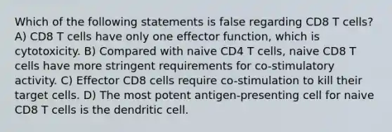 Which of the following statements is false regarding CD8 T cells? A) CD8 T cells have only one effector function, which is cytotoxicity. B) Compared with naive CD4 T cells, naive CD8 T cells have more stringent requirements for co-stimulatory activity. C) Effector CD8 cells require co-stimulation to kill their target cells. D) The most potent antigen-presenting cell for naive CD8 T cells is the dendritic cell.