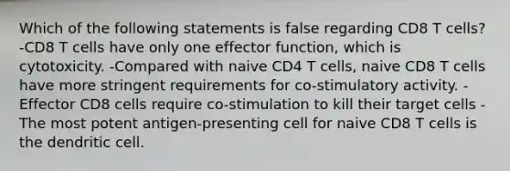 Which of the following statements is false regarding CD8 T cells? -CD8 T cells have only one effector function, which is cytotoxicity. -Compared with naive CD4 T cells, naive CD8 T cells have more stringent requirements for co-stimulatory activity. -Effector CD8 cells require co-stimulation to kill their target cells -The most potent antigen-presenting cell for naive CD8 T cells is the dendritic cell.