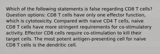 Which of the following statements is false regarding CD8 T cells? Question options: CD8 T cells have only one effector function, which is cytotoxicity. Compared with naive CD4 T cells, naive CD8 T cells have more stringent requirements for co-stimulatory activity. Effector CD8 cells require co-stimulation to kill their target cells. The most potent antigen-presenting cell for naive CD8 T cells is the dendritic cell.