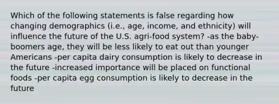 Which of the following statements is false regarding how changing demographics (i.e., age, income, and ethnicity) will influence the future of the U.S. agri-food system? -as the baby-boomers age, they will be less likely to eat out than younger Americans -per capita dairy consumption is likely to decrease in the future -increased importance will be placed on functional foods -per capita egg consumption is likely to decrease in the future