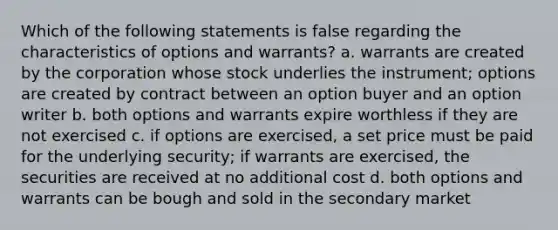 Which of the following statements is false regarding the characteristics of options and warrants? a. warrants are created by the corporation whose stock underlies the instrument; options are created by contract between an option buyer and an option writer b. both options and warrants expire worthless if they are not exercised c. if options are exercised, a set price must be paid for the underlying security; if warrants are exercised, the securities are received at no additional cost d. both options and warrants can be bough and sold in the secondary market