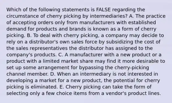 Which of the following statements is FALSE regarding the circumstance of cherry picking by​ intermediaries? A. The practice of accepting orders only from manufacturers with established demand for products and brands is known as a form of cherry picking. B. To deal with cherry​ picking, a company may decide to rely on a​ distributor's own sales force by subsidizing the cost of the sales representatives the distributor has assigned to the​ company's products. C. A manufacturer with a new product or a product with a limited market share may find it more desirable to set up some arrangement for bypassing the​ cherry-picking channel member. D. When an intermediary is not interested in developing a market for a new​ product, the potential for cherry picking is eliminated. E. Cherry picking can take the form of selecting only a few choice items from a​ vendor's product lines.