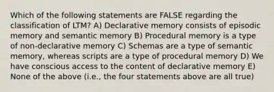 Which of the following statements are FALSE regarding the classification of LTM? A) Declarative memory consists of episodic memory and semantic memory B) Procedural memory is a type of non-declarative memory C) Schemas are a type of semantic memory, whereas scripts are a type of procedural memory D) We have conscious access to the content of declarative memory E) None of the above (i.e., the four statements above are all true)