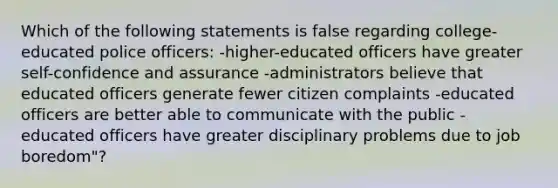 Which of the following statements is false regarding college-educated police officers: -higher-educated officers have greater self-confidence and assurance -administrators believe that educated officers generate fewer citizen complaints -educated officers are better able to communicate with the public -educated officers have greater disciplinary problems due to job boredom"?