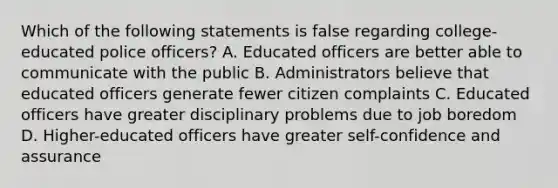 Which of the following statements is false regarding college-educated police officers? A. Educated officers are better able to communicate with the public B. Administrators believe that educated officers generate fewer citizen complaints C. Educated officers have greater disciplinary problems due to job boredom D. Higher-educated officers have greater self-confidence and assurance