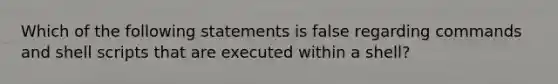 Which of the following statements is false regarding commands and shell scripts that are executed within a shell?