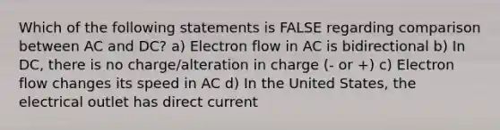 Which of the following statements is FALSE regarding comparison between AC and DC? a) Electron flow in AC is bidirectional b) In DC, there is no charge/alteration in charge (- or +) c) Electron flow changes its speed in AC d) In the United States, the electrical outlet has direct current