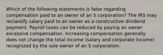 Which of the following statements is false regarding compensation paid to an owner of an S corporation? The IRS may reclassify salary paid to an owner as a constructive dividend payment. Payroll taxes can be reduced by paying an owner excessive compensation. Increasing compensation generally does not change the total income (salary and corporate income) recognized by the sole owner of an S corporation.