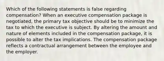 Which of the following statements is false regarding compensation? When an executive compensation package is negotiated, the primary tax objective should be to minimize the tax to which the executive is subject. By altering the amount and nature of elements included in the compensation package, it is possible to alter the tax implications. The compensation package reflects a contractual arrangement between the employee and the employer.