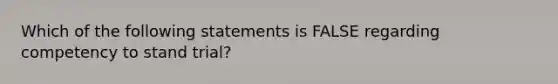 Which of the following statements is FALSE regarding competency to stand trial?