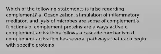 Which of the following statements is false regarding complement? a. Opsonization, stimulation of inflammatory mediator, and lysis of microbes are some of complement's functions b. complement proteins are always active c. complement activations follows a cascade mechanism d. complement activation has several pathways that each begin with specific proteins